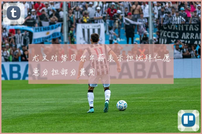 尤文对努贝尔年薪表示担忧拜仁愿意分担部分费用