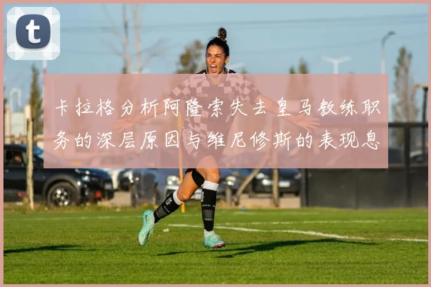 卡拉格分析阿隆索失去皇马教练职务的深层原因与维尼修斯的表现息息相关