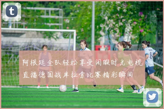阿根廷全队轻松享受闲暇时光电视直播德国战库拉索比赛精彩瞬间