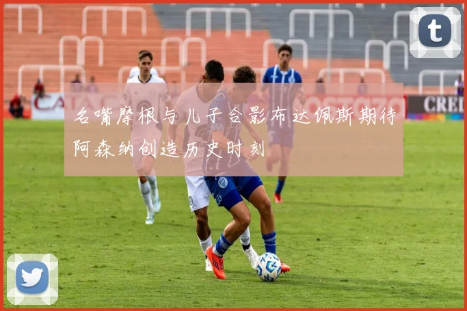 名嘴摩根与儿子合影布达佩斯期待阿森纳创造历史时刻
