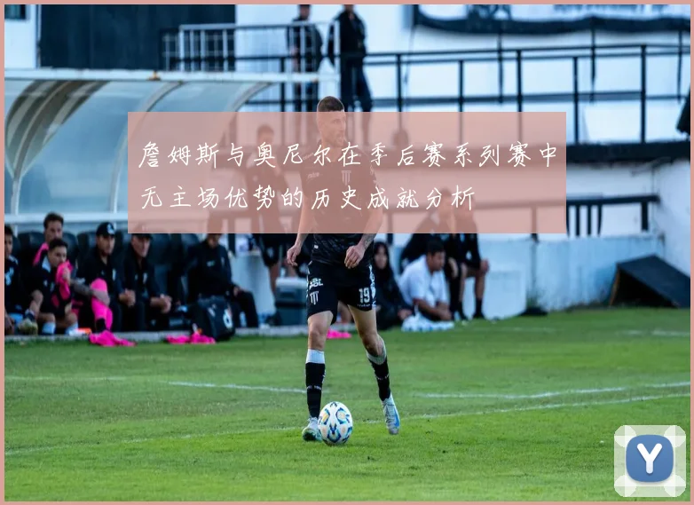 詹姆斯与奥尼尔在季后赛系列赛中无主场优势的历史成就分析
