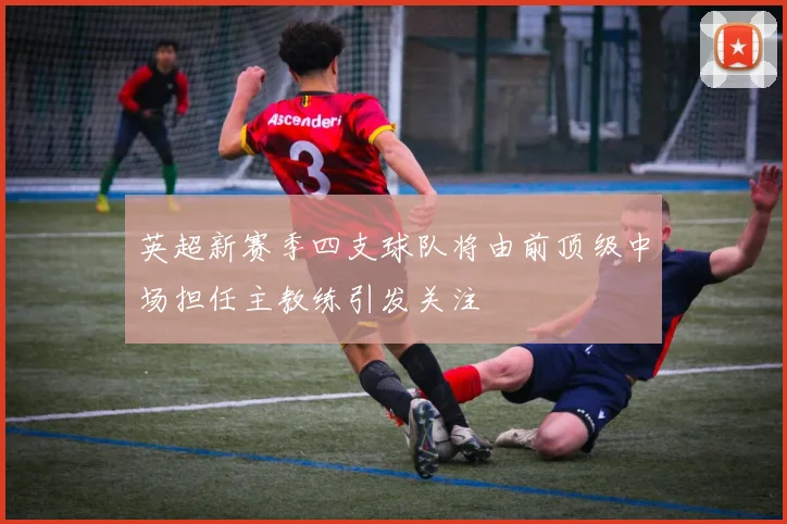 英超新赛季四支球队将由前顶级中场担任主教练引发关注