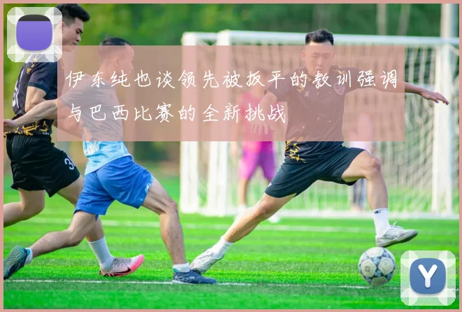 伊东纯也谈领先被扳平的教训强调与巴西比赛的全新挑战