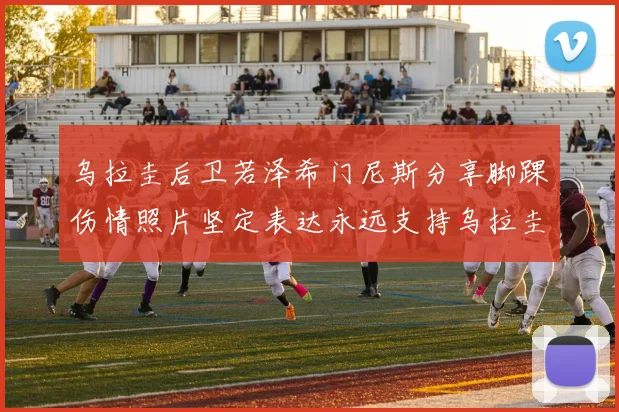 乌拉圭后卫若泽希门尼斯分享脚踝伤情照片坚定表达永远支持乌拉圭