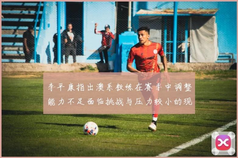 李平康指出澳系教练在赛季中调整能力不足面临挑战与压力较小的现状