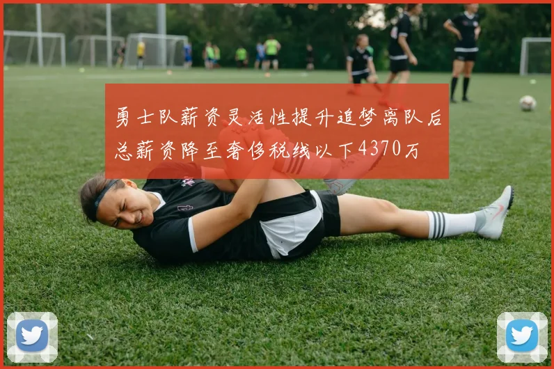 勇士队薪资灵活性提升追梦离队后总薪资降至奢侈税线以下4370万