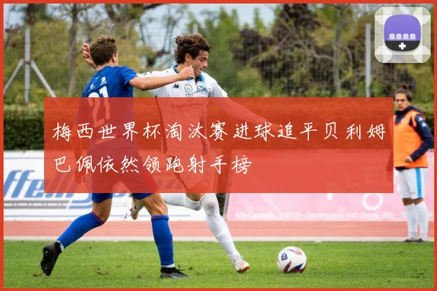 梅西世界杯淘汰赛进球追平贝利姆巴佩依然领跑射手榜