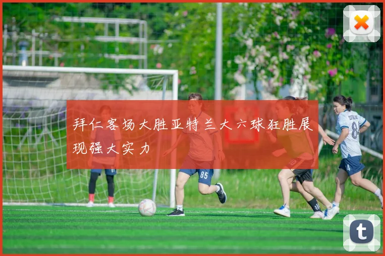 拜仁客场大胜亚特兰大六球狂胜展现强大实力