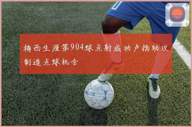 梅西生涯第904球点射成功卢扬助攻制造点球机会
