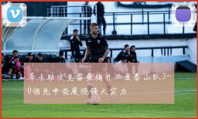 泽卡助攻克雷桑梅开二度泰山队3-0领先申花展现强大实力