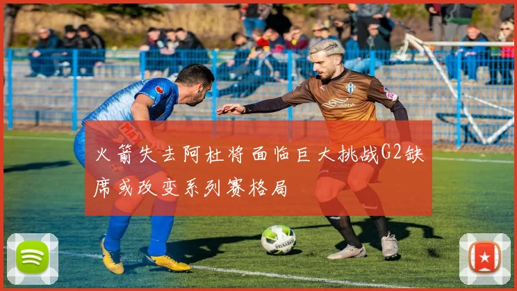 火箭失去阿杜将面临巨大挑战G2缺席或改变系列赛格局