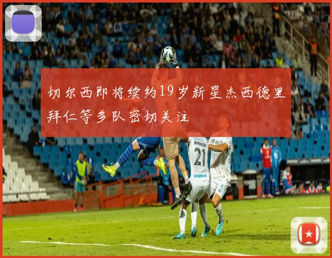 切尔西即将续约19岁新星杰西德里拜仁等多队密切关注