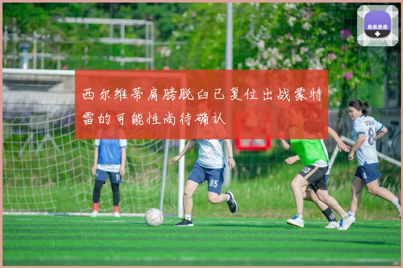 西尔维蒂肩膀脱臼已复位出战蒙特雷的可能性尚待确认