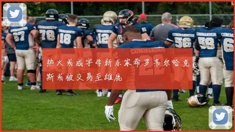 热火或成字母新东家希罗韦尔哈克斯或被交易至雄鹿
