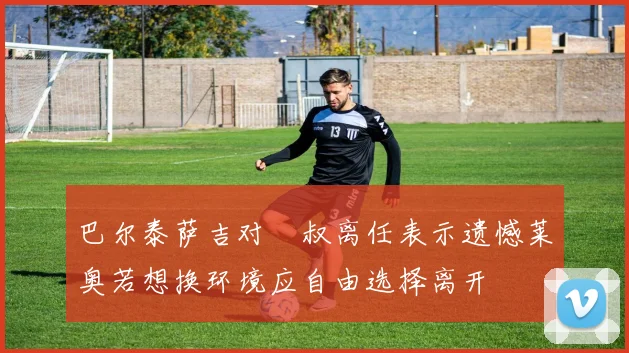 巴尔泰萨吉对囧叔离任表示遗憾莱奥若想换环境应自由选择离开