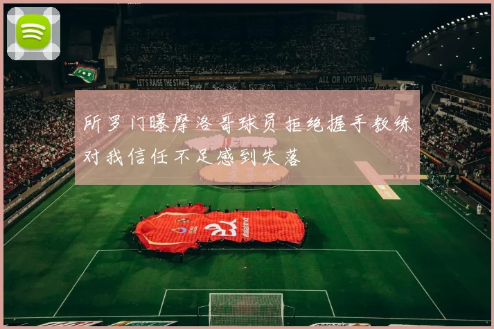 所罗门曝摩洛哥球员拒绝握手教练对我信任不足感到失落