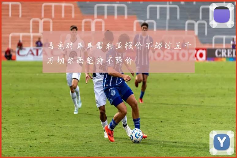 马竞对库库雷利亚报价不超过五千万切尔西坚持不降价