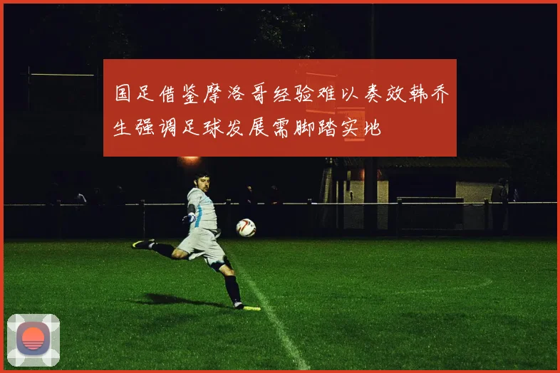 国足借鉴摩洛哥经验难以奏效韩乔生强调足球发展需脚踏实地