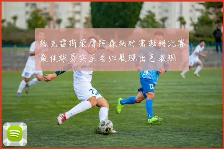 约克雷斯荣膺阿森纳对富勒姆比赛最佳球员实至名归展现出色表现