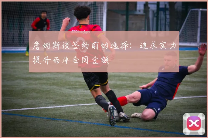 詹姆斯谈签约前的选择：追求实力提升而非合同金额